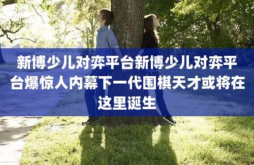 新博少儿对弈平台新博少儿对弈平台爆惊人内幕下一代围棋天才或将在这里诞生