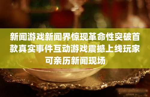 新闻游戏新闻界惊现革命性突破首款真实事件互动游戏震撼上线玩家可亲历新闻现场