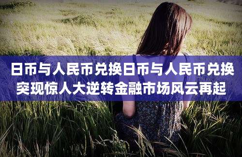 日币与人民币兑换日币与人民币兑换突现惊人大逆转金融市场风云再起