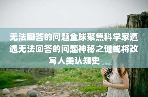 无法回答的问题全球聚焦科学家遭遇无法回答的问题神秘之谜或将改写人类认知史