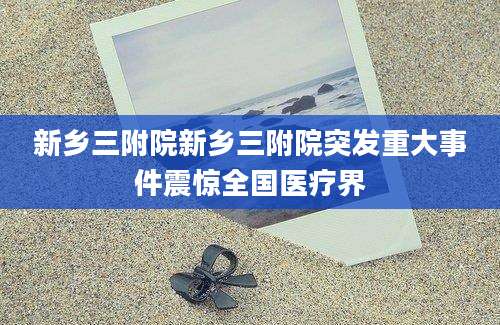 新乡三附院新乡三附院突发重大事件震惊全国医疗界