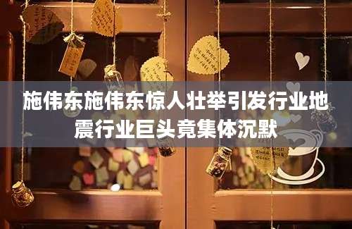施伟东施伟东惊人壮举引发行业地震行业巨头竟集体沉默