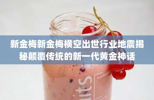 新金梅新金梅横空出世行业地震揭秘颠覆传统的新一代黄金神话