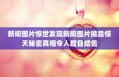新闻图片惊世发现新闻图片揭露惊天秘密真相令人瞠目结舌