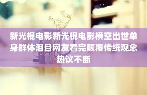 新光棍电影新光棍电影横空出世单身群体泪目网友看完颠覆传统观念热议不断