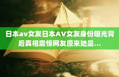 日本av女友日本AV女友身份曝光背后真相震惊网友原来她是...