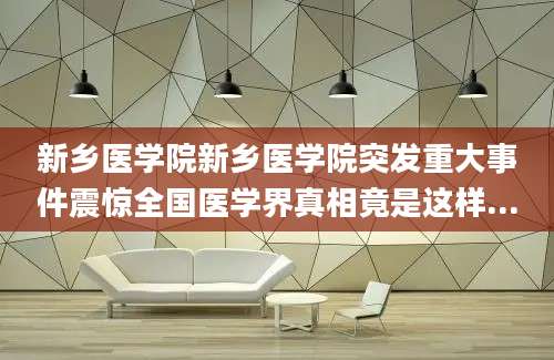 新乡医学院新乡医学院突发重大事件震惊全国医学界真相竟是这样...