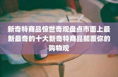 新奇特商品惊世奇观盘点市面上最新最奇的十大新奇特商品颠覆你的购物观