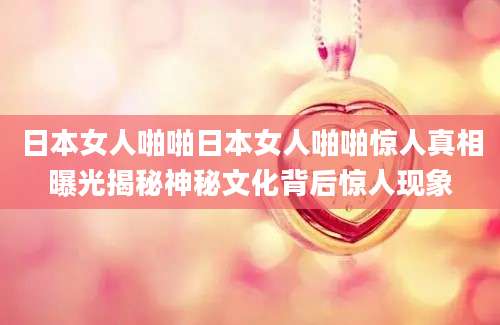 日本女人啪啪日本女人啪啪惊人真相曝光揭秘神秘文化背后惊人现象