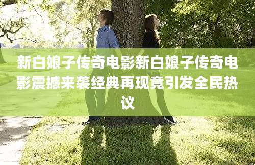 新白娘子传奇电影新白娘子传奇电影震撼来袭经典再现竟引发全民热议