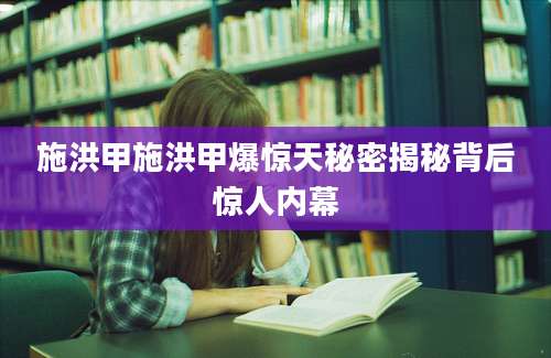 施洪甲施洪甲爆惊天秘密揭秘背后惊人内幕