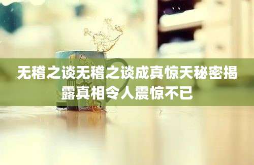 无稽之谈无稽之谈成真惊天秘密揭露真相令人震惊不已