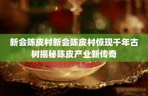 新会陈皮村新会陈皮村惊现千年古树揭秘陈皮产业新传奇