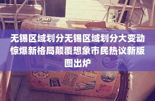 无锡区域划分无锡区域划分大变动惊爆新格局颠覆想象市民热议新版图出炉