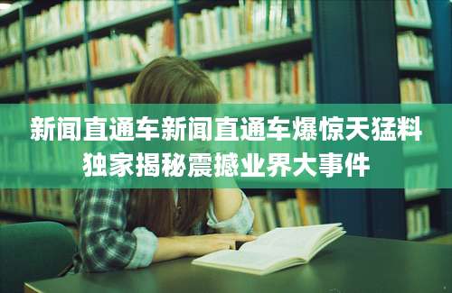 新闻直通车新闻直通车爆惊天猛料独家揭秘震撼业界大事件