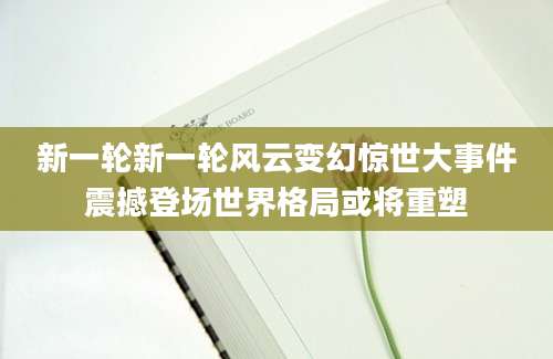 新一轮新一轮风云变幻惊世大事件震撼登场世界格局或将重塑