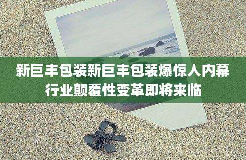 新巨丰包装新巨丰包装爆惊人内幕行业颠覆性变革即将来临