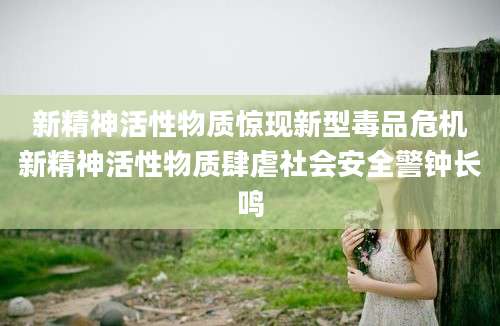新精神活性物质惊现新型毒品危机新精神活性物质肆虐社会安全警钟长鸣