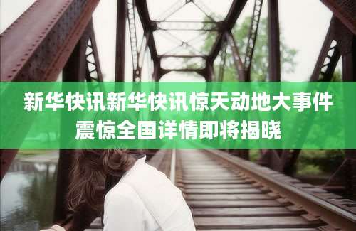 新华快讯新华快讯惊天动地大事件震惊全国详情即将揭晓