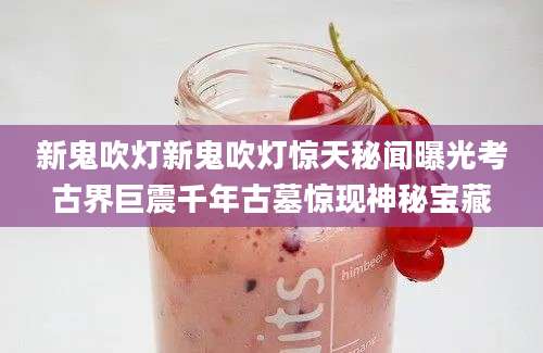 新鬼吹灯新鬼吹灯惊天秘闻曝光考古界巨震千年古墓惊现神秘宝藏