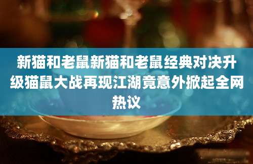 新猫和老鼠新猫和老鼠经典对决升级猫鼠大战再现江湖竟意外掀起全网热议