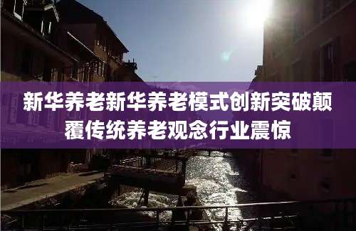 新华养老新华养老模式创新突破颠覆传统养老观念行业震惊