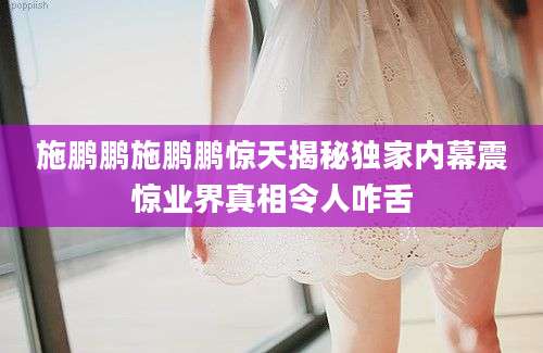 施鹏鹏施鹏鹏惊天揭秘独家内幕震惊业界真相令人咋舌