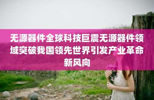 无源器件全球科技巨震无源器件领域突破我国领先世界引发产业革命新风向