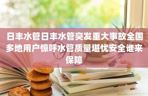 日丰水管日丰水管突发重大事故全国多地用户惊呼水管质量堪忧安全谁来保障