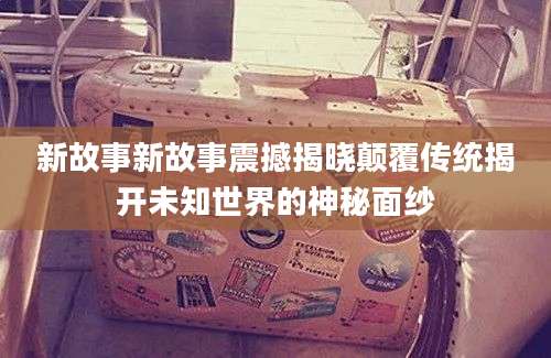 新故事新故事震撼揭晓颠覆传统揭开未知世界的神秘面纱