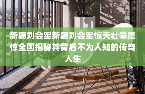 新疆刘会军新疆刘会军惊天壮举震惊全国揭秘其背后不为人知的传奇人生