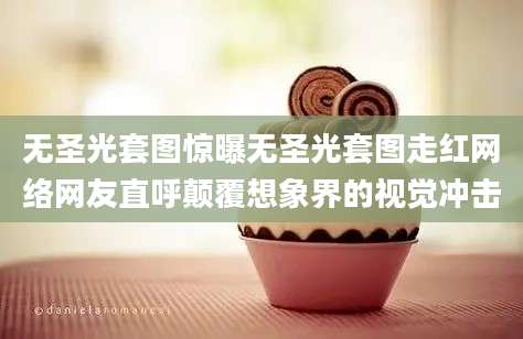 无圣光套图惊曝无圣光套图走红网络网友直呼颠覆想象界的视觉冲击