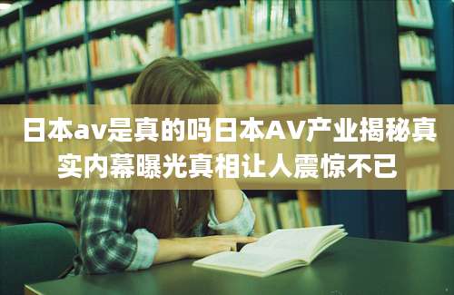 日本av是真的吗日本AV产业揭秘真实内幕曝光真相让人震惊不已