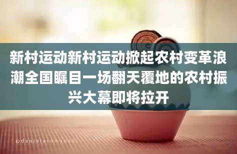 新村运动新村运动掀起农村变革浪潮全国瞩目一场翻天覆地的农村振兴大幕即将拉开