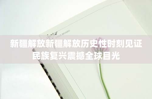 新疆解放新疆解放历史性时刻见证民族复兴震撼全球目光