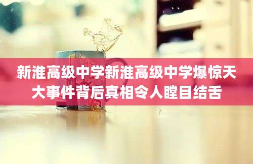 新淮高级中学新淮高级中学爆惊天大事件背后真相令人瞠目结舌