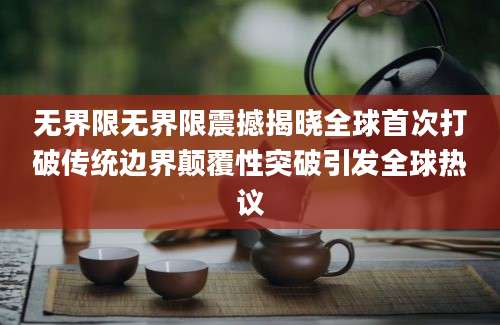 无界限无界限震撼揭晓全球首次打破传统边界颠覆性突破引发全球热议