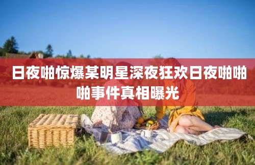 日夜啪惊爆某明星深夜狂欢日夜啪啪啪事件真相曝光