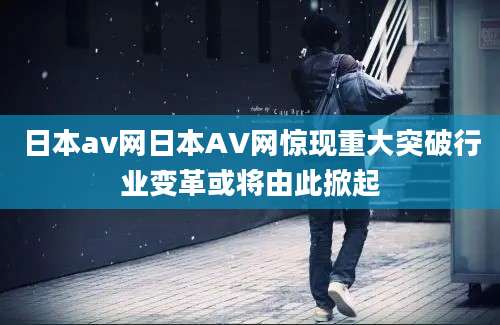 日本av网日本AV网惊现重大突破行业变革或将由此掀起