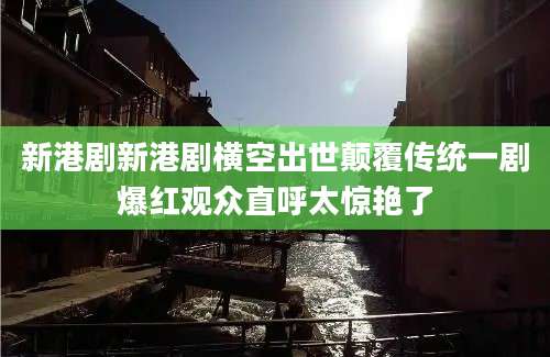 新港剧新港剧横空出世颠覆传统一剧爆红观众直呼太惊艳了