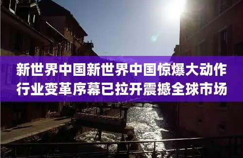 新世界中国新世界中国惊爆大动作行业变革序幕已拉开震撼全球市场