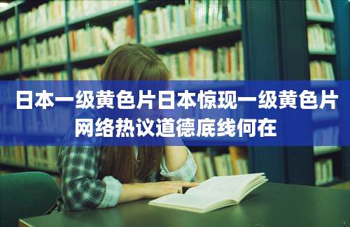 日本一级黄色片日本惊现一级黄色片网络热议道德底线何在