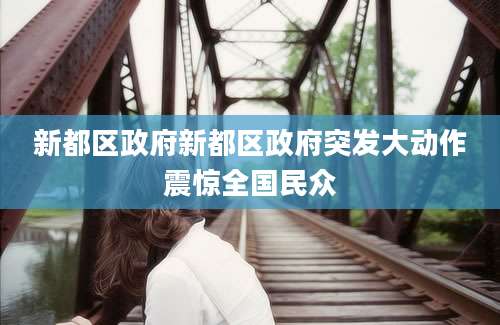 新都区政府新都区政府突发大动作震惊全国民众