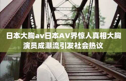 日本大胸av日本AV界惊人真相大胸演员成潮流引发社会热议