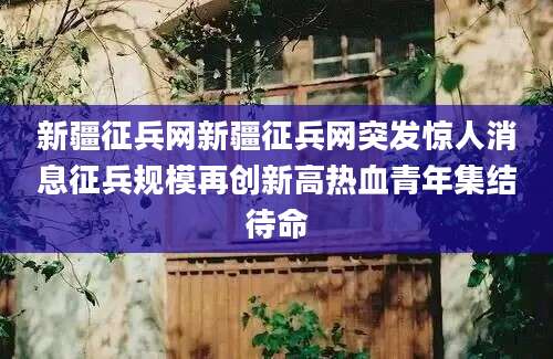 新疆征兵网新疆征兵网突发惊人消息征兵规模再创新高热血青年集结待命