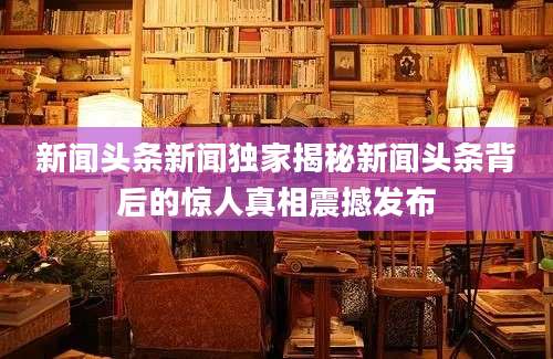 新闻头条新闻独家揭秘新闻头条背后的惊人真相震撼发布