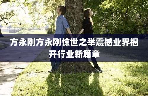方永刚方永刚惊世之举震撼业界揭开行业新篇章