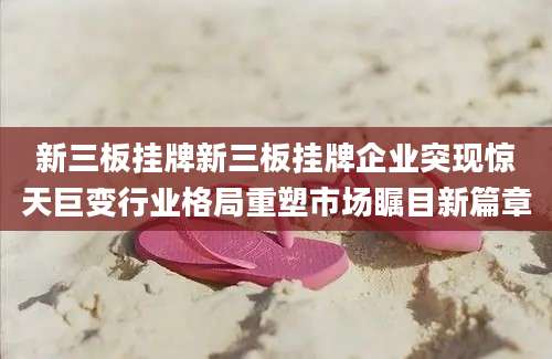 新三板挂牌新三板挂牌企业突现惊天巨变行业格局重塑市场瞩目新篇章