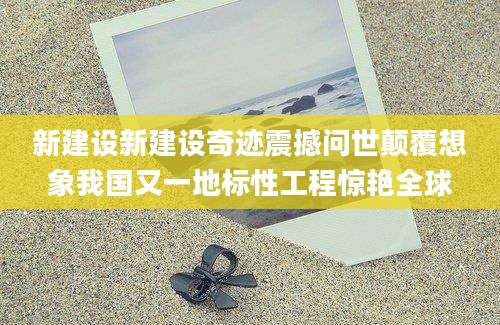 新建设新建设奇迹震撼问世颠覆想象我国又一地标性工程惊艳全球