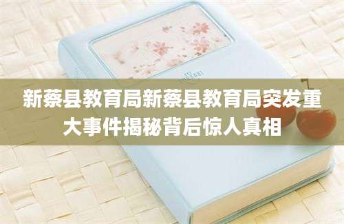 新蔡县教育局新蔡县教育局突发重大事件揭秘背后惊人真相